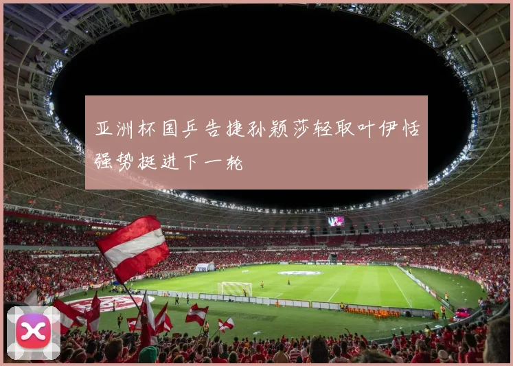 亚洲杯国乒告捷孙颖莎轻取叶伊恬强势挺进下一轮