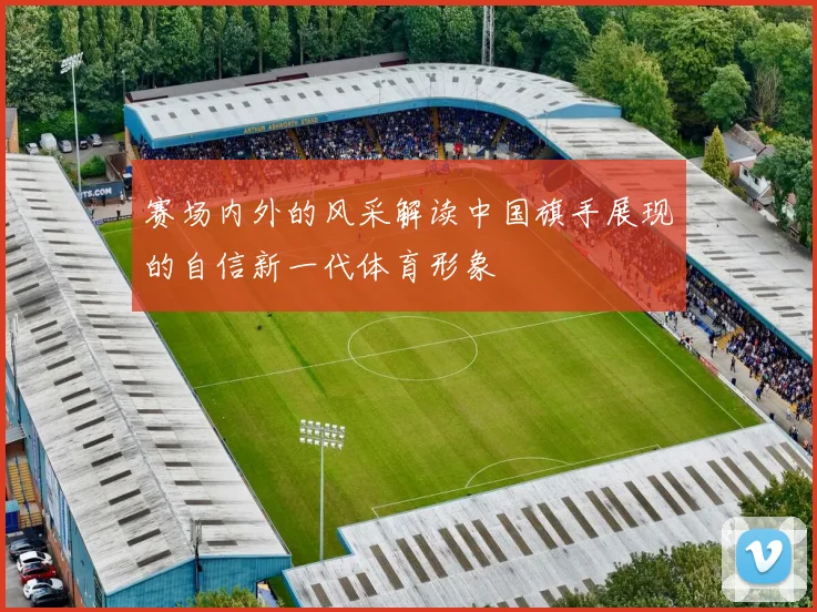 赛场内外的风采解读中国旗手展现的自信新一代体育形象